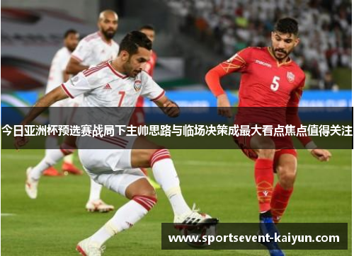 今日亚洲杯预选赛战局下主帅思路与临场决策成最大看点焦点值得关注