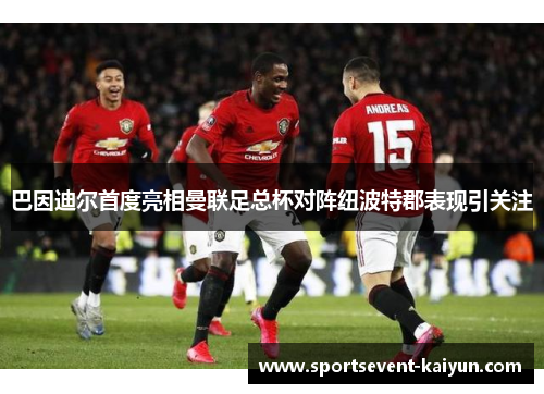 巴因迪尔首度亮相曼联足总杯对阵纽波特郡表现引关注