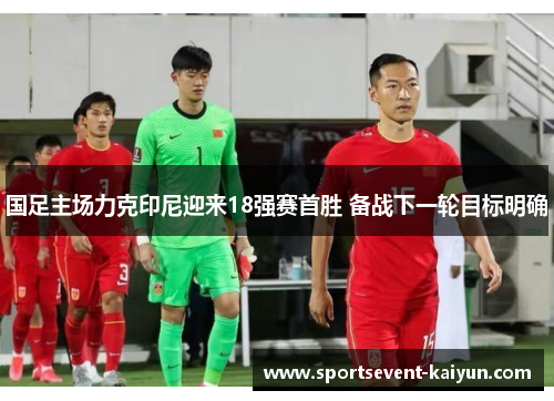 国足主场力克印尼迎来18强赛首胜 备战下一轮目标明确